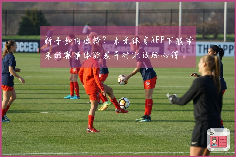 新手如何选择？乐竞体育APP下载带来的赛事体验差异对比试玩心得