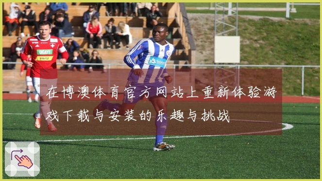 在博澳体育官方网站上重新体验游戏下载与安装的乐趣与挑战