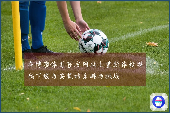 在博澳体育官方网站上重新体验游戏下载与安装的乐趣与挑战