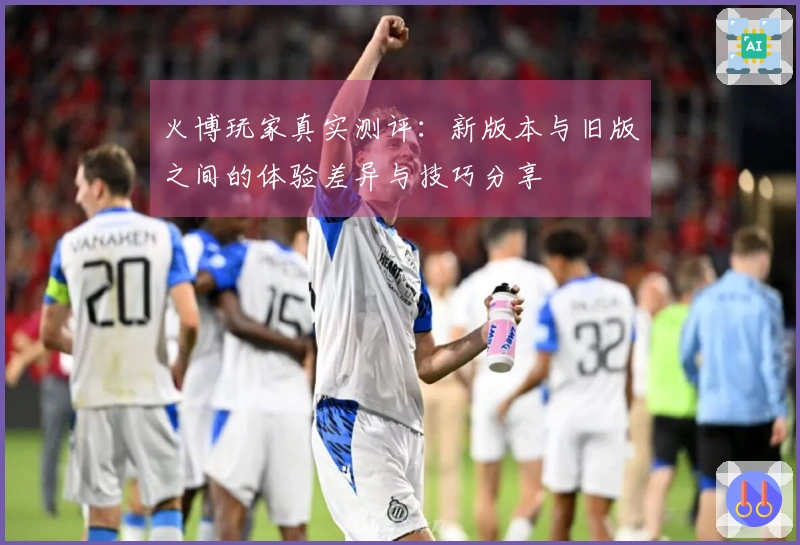 火博玩家真实测评：新版本与旧版之间的体验差异与技巧分享