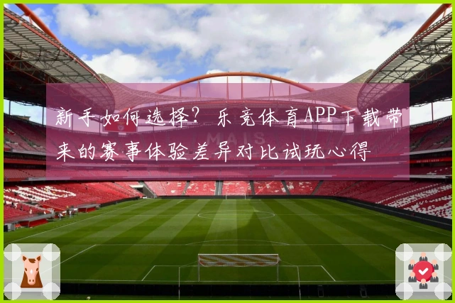 新手如何选择？乐竞体育APP下载带来的赛事体验差异对比试玩心得