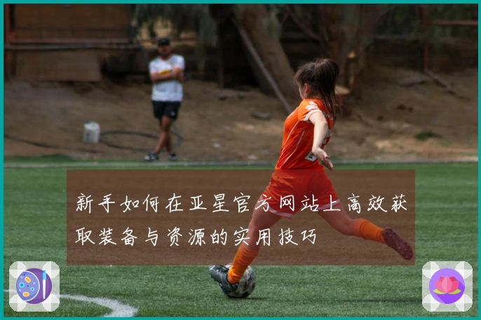 新手如何在亚星官方网站上高效获取装备与资源的实用技巧