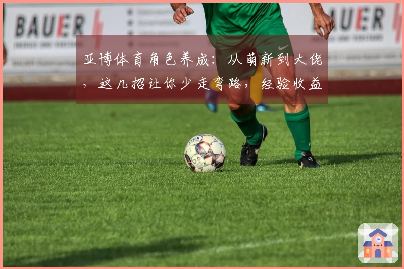 亚博体育角色养成：从萌新到大佬，这几招让你少走弯路，经验收益最大化