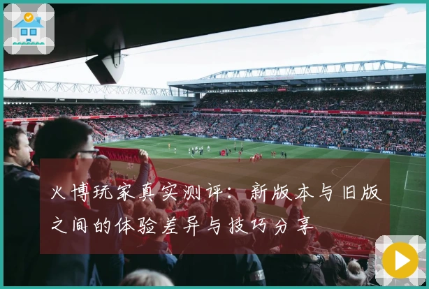 火博玩家真实测评：新版本与旧版之间的体验差异与技巧分享